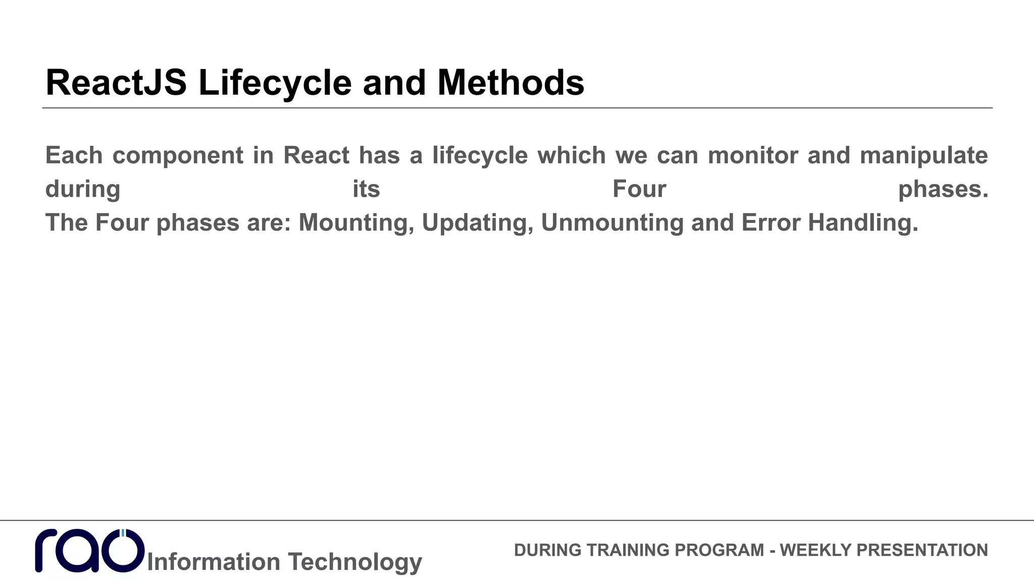 ReactJS Lifecycle and Methods
Each component in React has a lifecycle which we can monitor and manipulate
during its Four phases.
The Four phases are: Mounting, Updating, Unmounting and Error Handling.
Information Technology
DURING TRAINING PROGRAM - WEEKLY PRESENTATION
 