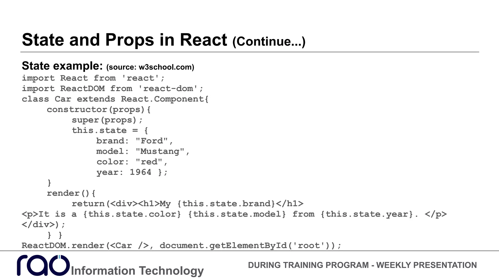 State and Props in React (Continue...)
State example: (source: w3school.com)
import React from 'react';
import ReactDOM from 'react-dom';
class Car extends React.Component{
constructor(props){
super(props);
this.state = {
brand: "Ford",
model: "Mustang",
color: "red",
year: 1964 };
}
render(){
return(<div><h1>My {this.state.brand}</h1>
<p>It is a {this.state.color} {this.state.model} from {this.state.year}. </p>
</div>);
} }
ReactDOM.render(<Car />, document.getElementById('root'));
Information Technology
DURING TRAINING PROGRAM - WEEKLY PRESENTATION
 