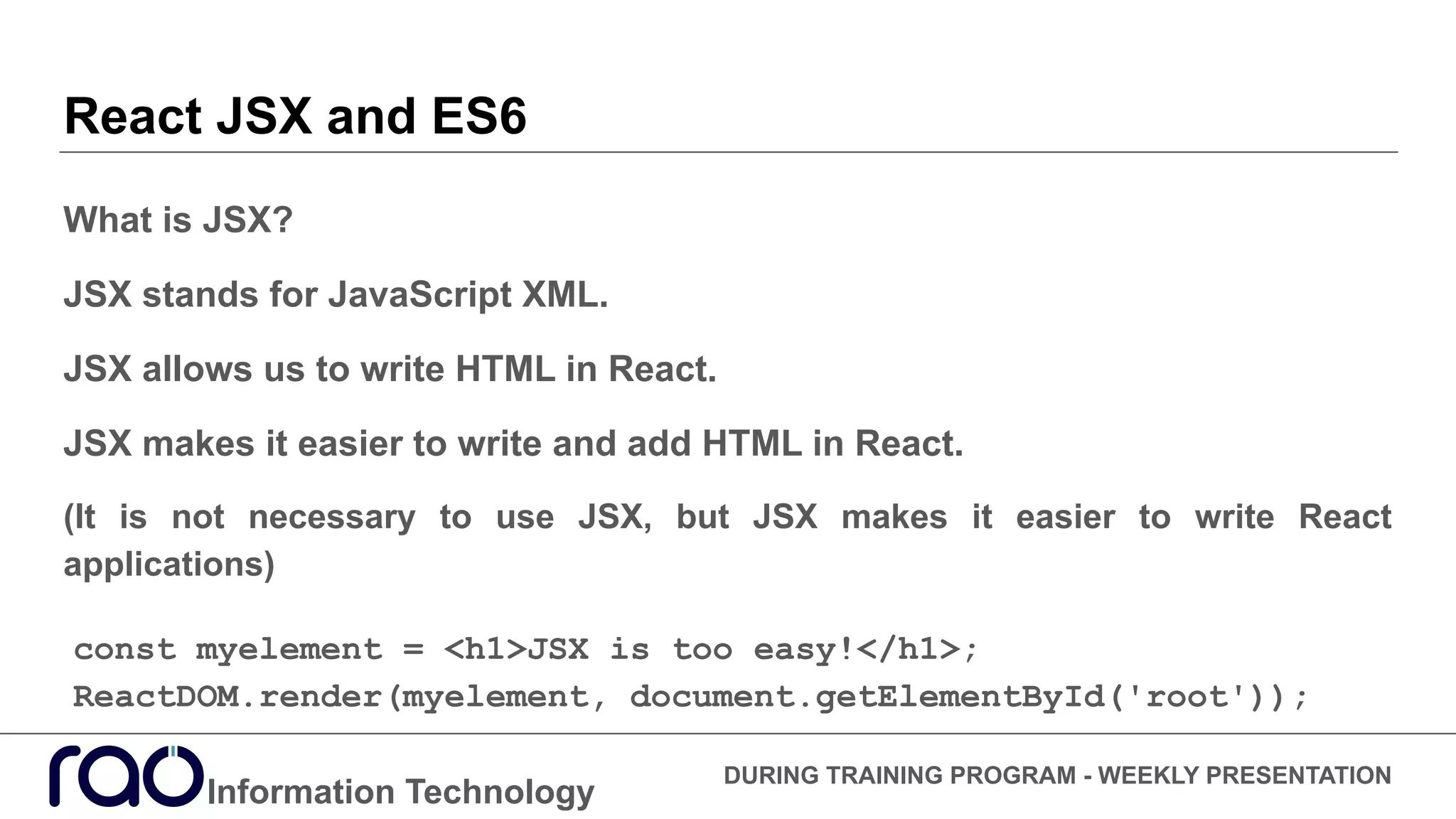 React JSX and ES6
What is JSX?
JSX stands for JavaScript XML.
JSX allows us to write HTML in React.
JSX makes it easier to write and add HTML in React.
(It is not necessary to use JSX, but JSX makes it easier to write React
applications)
Information Technology
DURING TRAINING PROGRAM - WEEKLY PRESENTATION
const myelement = <h1>JSX is too easy!</h1>;
ReactDOM.render(myelement, document.getElementById('root'));
 