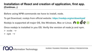 Installation of React and creation of application, first app.
(Continue...)
Information Technology
DURING TRAINING PROGRAM - WEEKLY PRESENTATION
Before using NPM commands we have to install, node.
To get Download, nodejs from official website: https://nodejs.org/en/download/
Nodejs is supported all major OS, like Windows, Mac or Linux.
Once nodejs is installed in you OS. Verify the version of node js and npm.
> node -v
> npm -v
 