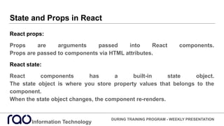 State and Props in React
React props:
Props are arguments passed into React components.
Props are passed to components via HTML attributes.
React state:
React components has a built-in state object.
The state object is where you store property values that belongs to the
component.
When the state object changes, the component re-renders.
Information Technology
DURING TRAINING PROGRAM - WEEKLY PRESENTATION
 