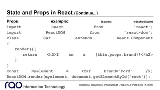 State and Props in React (Continue...)
Props example: (source: w3school.com)
import React from 'react';
import ReactDOM from 'react-dom';
class Car extends React.Component
{
render(){
return <h2>I am a {this.props.brand}!</h2>
}
}
const myelement = <Car brand="Ford" />;
ReactDOM.render(myelement, document.getElementById('root'));
Information Technology
DURING TRAINING PROGRAM - WEEKLY PRESENTATION
 