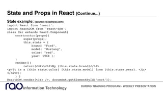 State and Props in React (Continue...)
State example: (source: w3school.com)
import React from 'react';
import ReactDOM from 'react-dom';
class Car extends React.Component{
constructor(props){
super(props);
this.state = {
brand: "Ford",
model: "Mustang",
color: "red",
year: 1964 };
}
render(){
return(<div><h1>My {this.state.brand}</h1>
<p>It is a {this.state.color} {this.state.model} from {this.state.year}. </p>
</div>);
} }
ReactDOM.render(<Car />, document.getElementById('root'));
Information Technology
DURING TRAINING PROGRAM - WEEKLY PRESENTATION
 