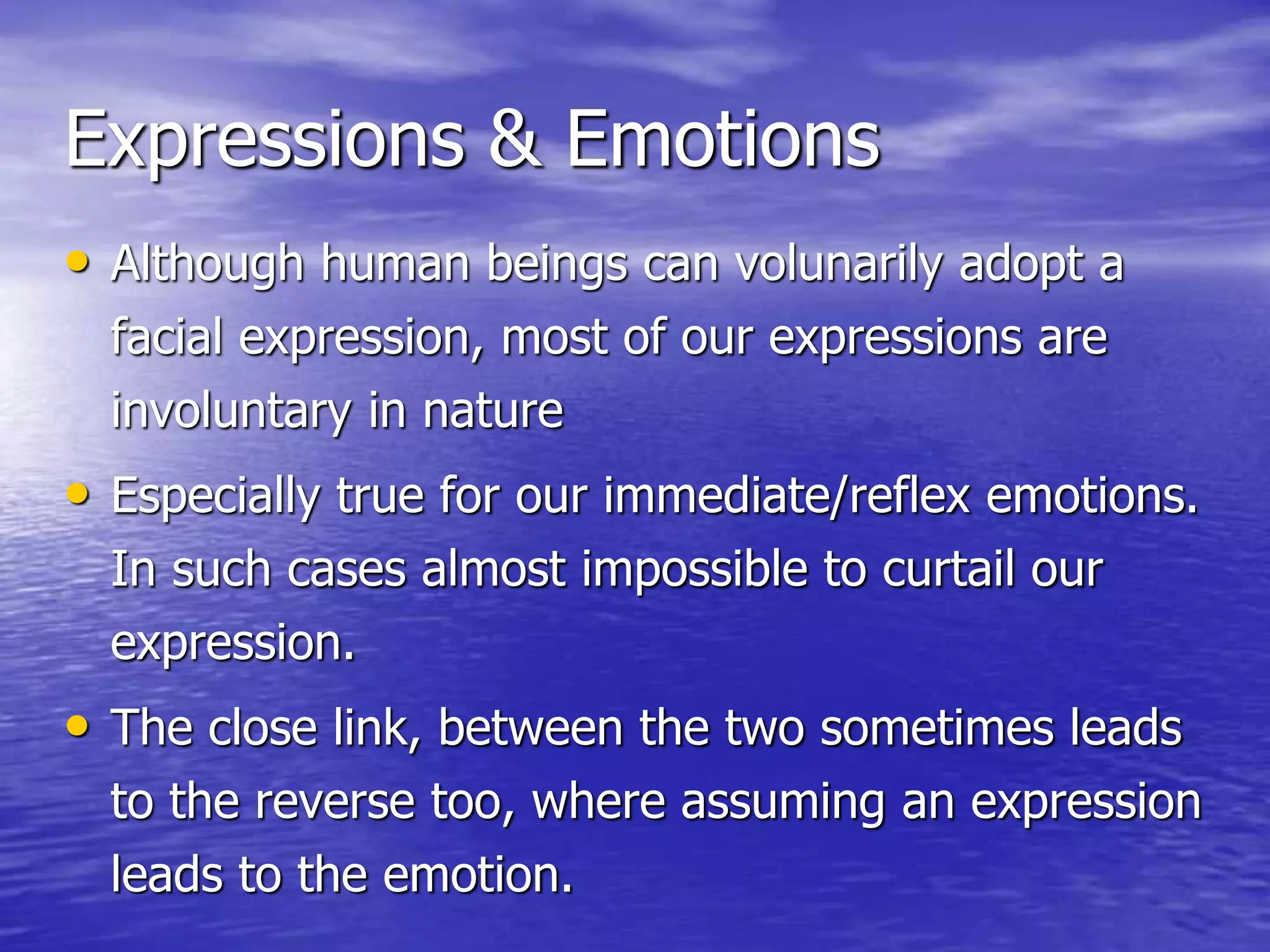 Expressions & Emotions
• Although human beings can volunarily adopt a
facial expression, most of our expressions are
involuntary in nature
• Especially true for our immediate/reflex emotions.
In such cases almost impossible to curtail our
expression.
• The close link, between the two sometimes leads
to the reverse too, where assuming an expression
leads to the emotion.
 