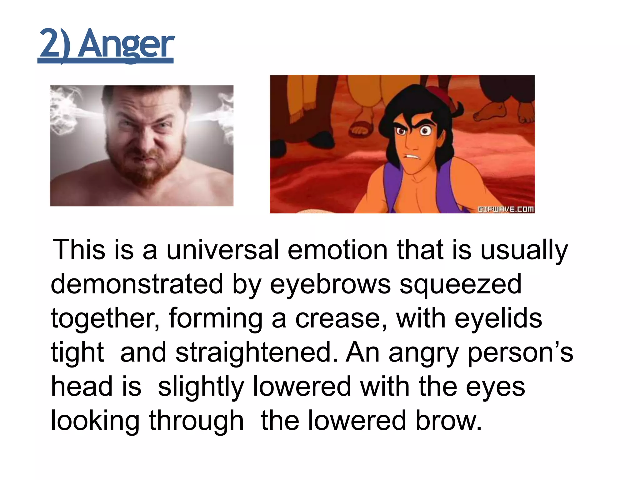 2)Anger
This is a universal emotion that is usually
demonstrated by eyebrows squeezed
together, forming a crease, with eyelids
tight and straightened. An angry person’s
head is slightly lowered with the eyes
looking through the lowered brow.
 