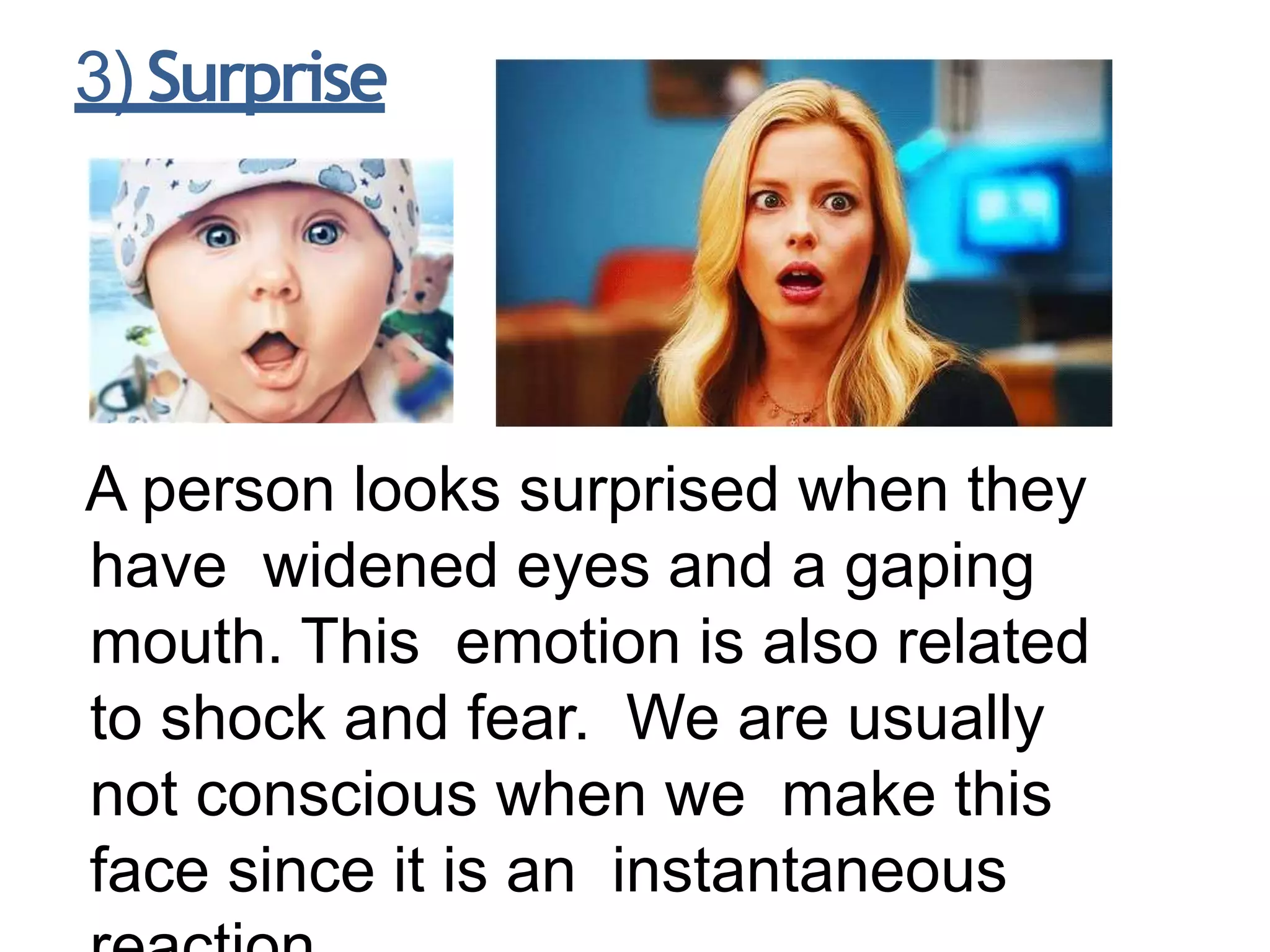 3) Surprise
A person looks surprised when they
have widened eyes and a gaping
mouth. This emotion is also related
to shock and fear. We are usually
not conscious when we make this
face since it is an instantaneous
 