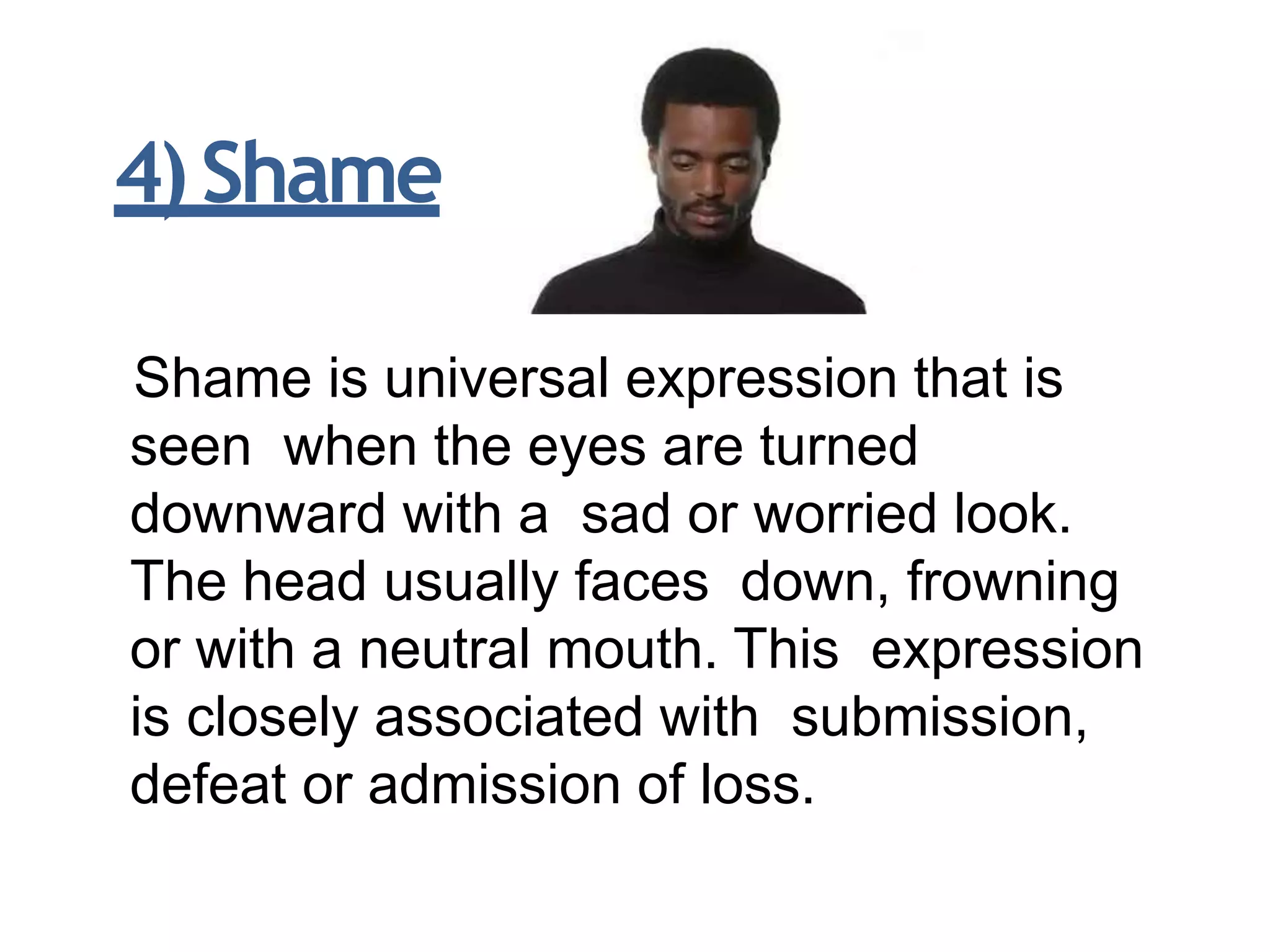 Shame is universal expression that is
seen when the eyes are turned
downward with a sad or worried look.
The head usually faces down, frowning
or with a neutral mouth. This expression
is closely associated with submission,
defeat or admission of loss.
4)Shame
 