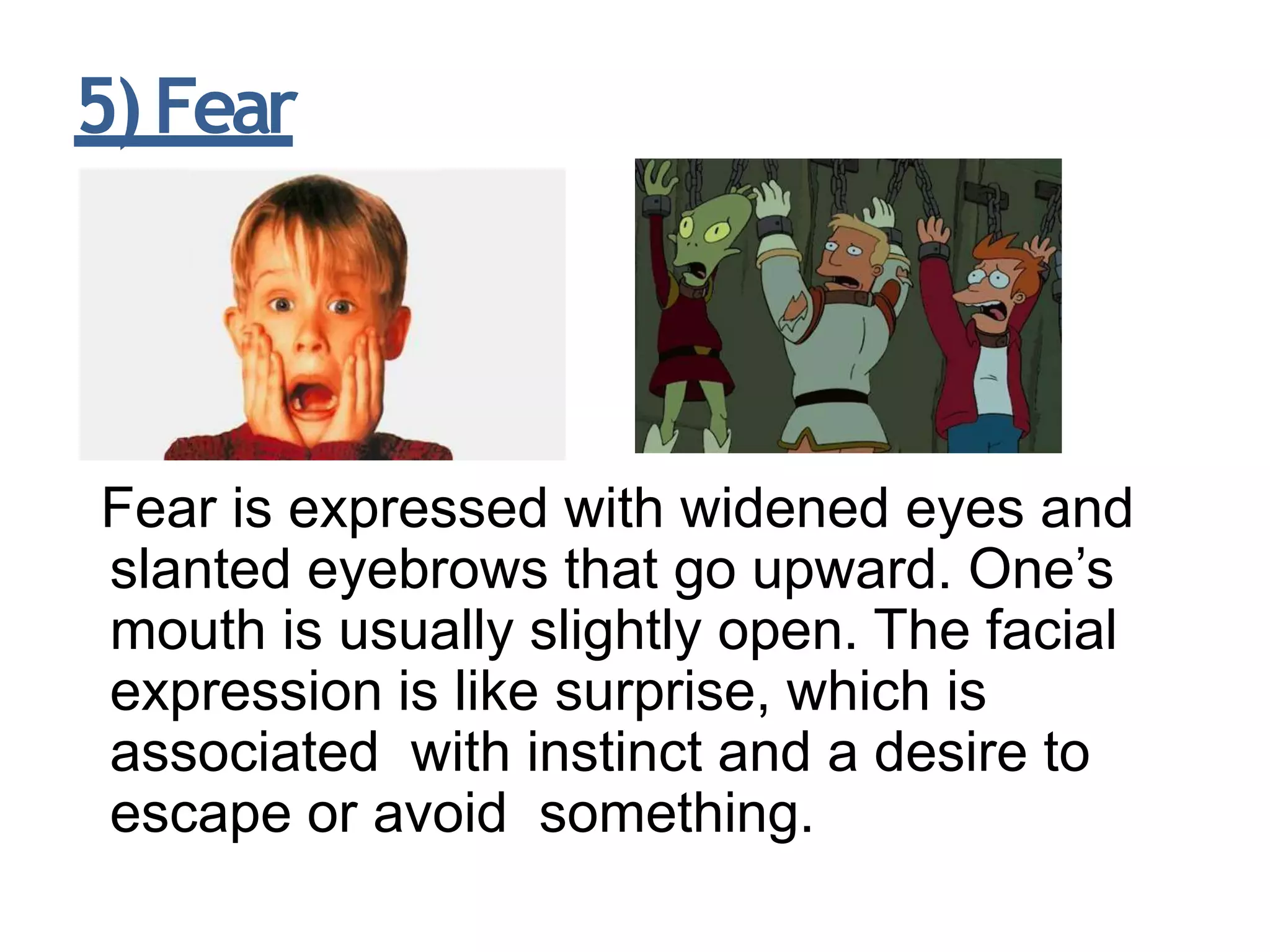 5)Fear
Fear is expressed with widened eyes and
slanted eyebrows that go upward. One’s
mouth is usually slightly open. The facial
expression is like surprise, which is
associated with instinct and a desire to
escape or avoid something.
 