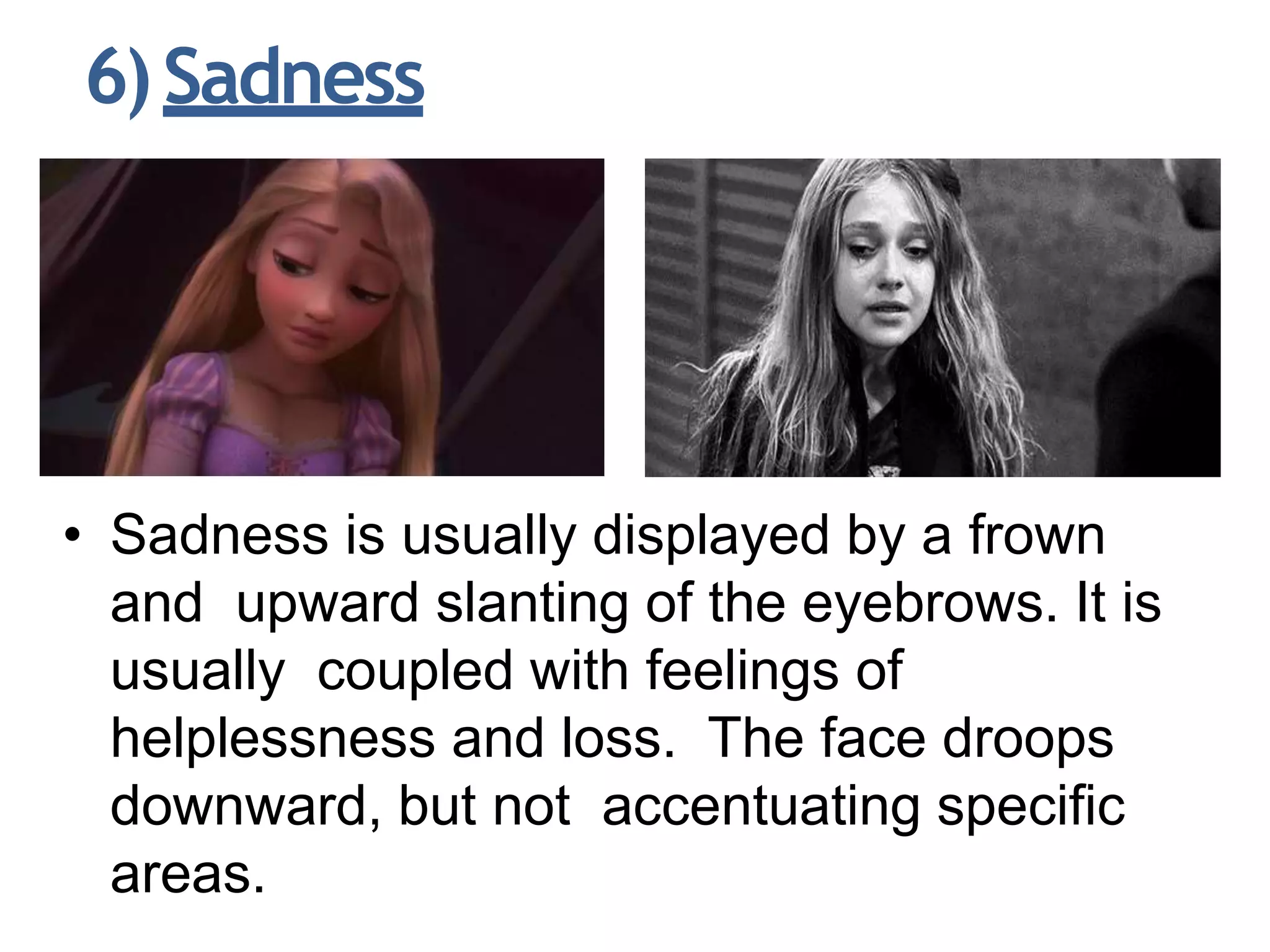 6)Sadness
• Sadness is usually displayed by a frown
and upward slanting of the eyebrows. It is
usually coupled with feelings of
helplessness and loss. The face droops
downward, but not accentuating specific
areas.
 