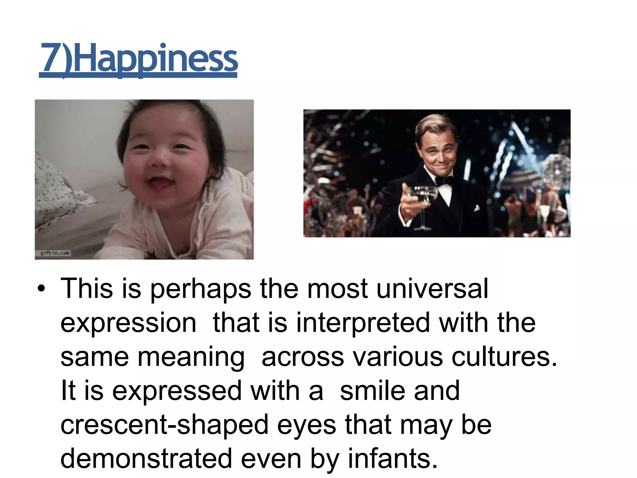 7)Happiness
• This is perhaps the most universal
expression that is interpreted with the
same meaning across various cultures.
It is expressed with a smile and
crescent-shaped eyes that may be
demonstrated even by infants.
 