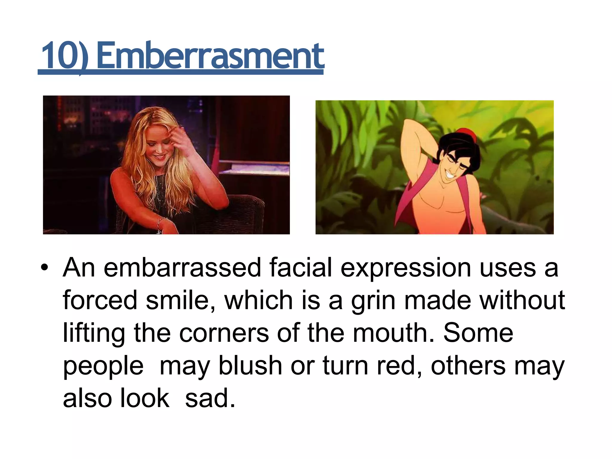 10)Emberrasment
• An embarrassed facial expression uses a
forced smile, which is a grin made without
lifting the corners of the mouth. Some
people may blush or turn red, others may
also look sad.
 