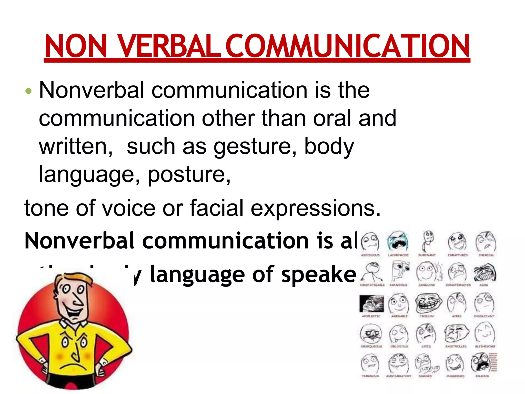NON VERBALCOMMUNICATION
• Nonverbal communication is the
communication other than oral and
written, such as gesture, body
language, posture,
tone of voice or facial expressions.
Nonverbal communication is all about
the body language of speaker.
 