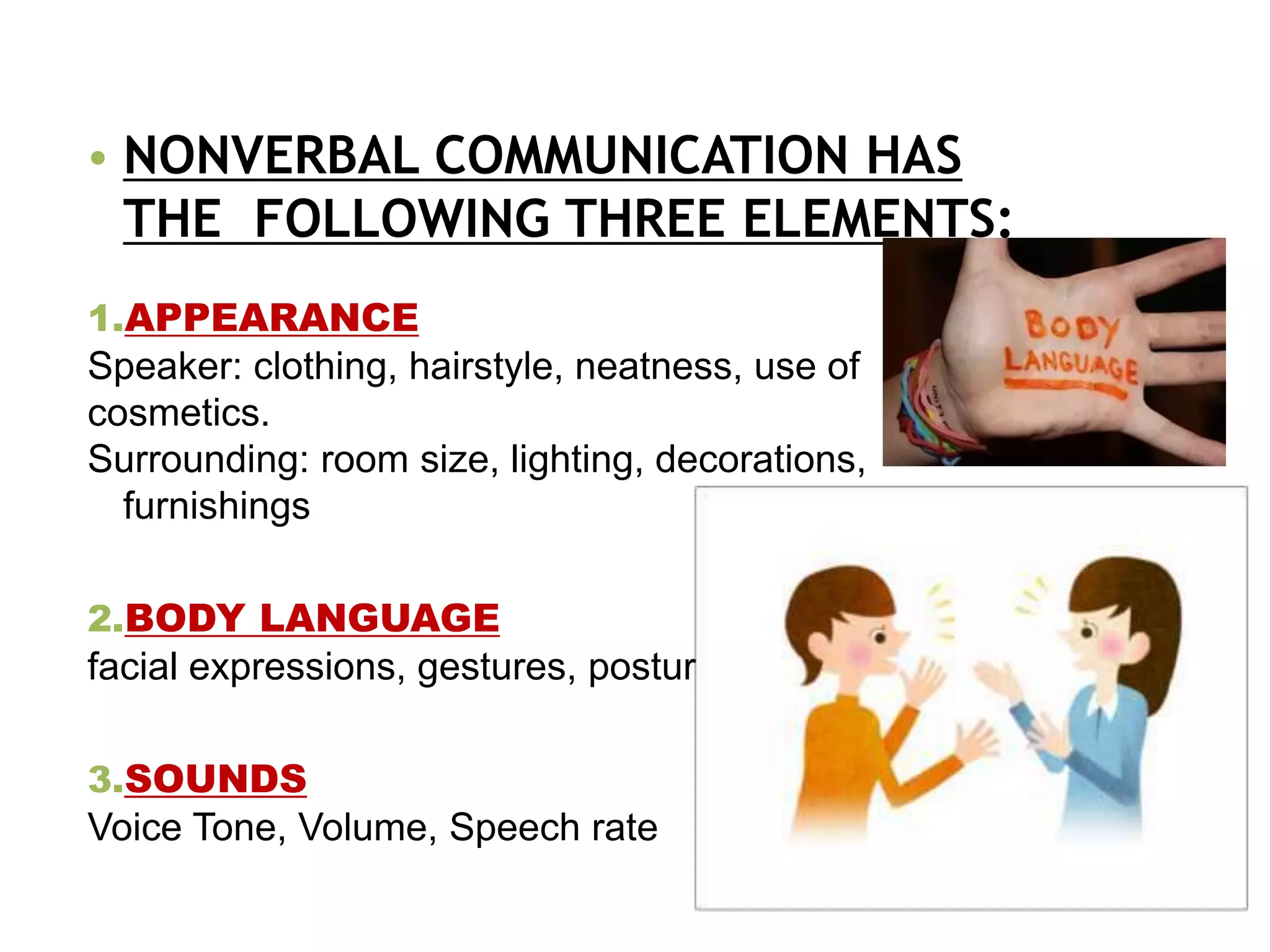 • NONVERBAL COMMUNICATION HAS
THE FOLLOWING THREE ELEMENTS:
1.APPEARANCE
Speaker: clothing, hairstyle, neatness, use of
cosmetics.
Surrounding: room size, lighting, decorations,
furnishings
2.BODY LANGUAGE
facial expressions, gestures, postures
3.SOUNDS
Voice Tone, Volume, Speech rate
 