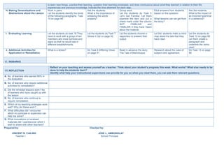 to learn new things, practice their learning, question their learning processes, and draw conclusions about what they learned in relation to their life
experiences and previous knowledge. Indicate the time allotment for each step.
H. Making Generalizations and
Abstractions about the Lesson
Work in pairs:
Let the students identify the kinds
of the following paragraphs. Task
15 on page 84.
Ask the students:
What is the importance of
stressing the words
properly?
Group work:
Let the students do Task 5
Let’s Get Familiar. Let them
examine the item and put a
check mark under the column
NOT FAMILIAR and
FAMILIAR if they have heard
about the material.
Elicit answers from students
based on this question:
What lessons can we get from
the story?
Ask the students:
What is the impact of
an incorrect grammar
in a sentence?
I. Evaluating Learning Let the students do task 16.They
have to work with a group of ten
members and draw symbols and
signs so that he would see in
different establishments.
Let the students do Task 7
Stress it Out on page 92.
Let the students choose a
rapporteur to present their
output.
Let the students make a mind
map about the tale that they
have read.
Let the students do
Task 12 on page 96.
Let them create a
paragraph and
underline the verbs
used.
J. Additional Activities for
Application or Remediation
What is a stress? Do Task 6 Differing Views
on page 91.
Read in advance the story
The Tale of Marinduque.
Research about the rules of
subject-verb agreement.
Do Task 13 on page
96.
VI. REMARKS
VII.REFLECTION
Reflect on your teaching and assess yourself as a teacher. Think about your student’s progress this week. What works? What else needs to be
done to help the students learn?
Identify what help your instructional supervisors can provide for you so when you meet them, you can ask them relevant questions.
A. No. of learners who earned 80% in
the evaluation
B. No. of learners who require additional
activities for remediation?
C. Did the remedial lessons work? No.
of learners who have caught up with
the lesson
D. No. of learners who continue to
require remediation
E. Which of my teaching strategies work
well? Why did these work?
F. What difficulties did I encounter
which my principal or supervisor can
help me solve?
G. What innovations or localized
materials did I use/discover which I
wish to share with other teachers?
Prepared by: Checked by:
VINCENT R. CAILING JOSE L. AMBONGLAY
Teacher I School Principal
 