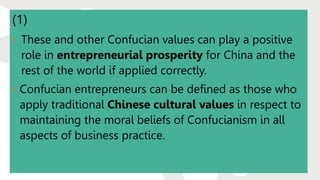 (1)
• These and other Confucian values can play a positive
role in entrepreneurial prosperity for China and the
rest of the world if applied correctly.
• Confucian entrepreneurs can be defined as those who
apply traditional Chinese cultural values in respect to
maintaining the moral beliefs of Confucianism in all
aspects of business practice.
 