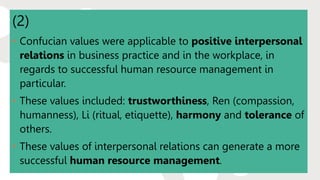 (2)
• Confucian values were applicable to positive interpersonal
relations in business practice and in the workplace, in
regards to successful human resource management in
particular.
• These values included: trustworthiness, Ren (compassion,
humanness), Li (ritual, etiquette), harmony and tolerance of
others.
• These values of interpersonal relations can generate a more
successful human resource management.
 