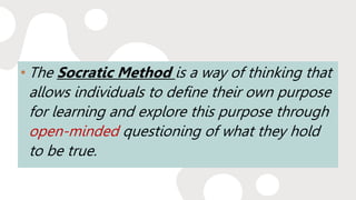 • The Socratic Method is a way of thinking that
allows individuals to define their own purpose
for learning and explore this purpose through
open-minded questioning of what they hold
to be true.
 