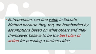 • Entrepreneurs can find value in Socratic
Method because they, too, are bombarded by
assumptions based on what others and they
themselves believe to be the best plan of
action for pursuing a business idea.
 