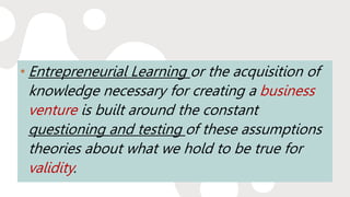 • Entrepreneurial Learning or the acquisition of
knowledge necessary for creating a business
venture is built around the constant
questioning and testing of these assumptions
theories about what we hold to be true for
validity.
 