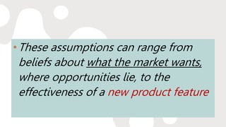 •These assumptions can range from
beliefs about what the market wants,
where opportunities lie, to the
effectiveness of a new product feature
 