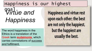 Virtue and
Happiness
The word happiness in the
Ethics is a translation of the
Greek term eudaimonia, which
carries connotations of success
and fulfilment.
Happiness is our highest
goal.
 