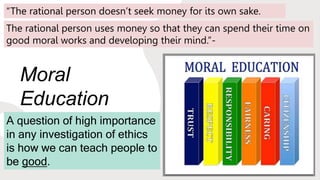 Moral
Education
A question of high importance
in any investigation of ethics
is how we can teach people to
be good.
“The rational person doesn’t seek money for its own sake.
The rational person uses money so that they can spend their time on
good moral works and developing their mind.”-
 