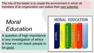 Moral
Education
A question of high importance
in any investigation of ethics
is how we can teach people to
be good.
The role of the leader is to create the environment in which all
members of an organization can realize their own potential.
 