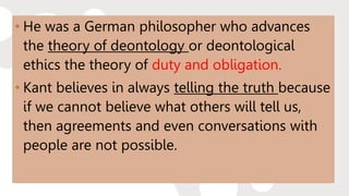 • He was a German philosopher who advances
the theory of deontology or deontological
ethics the theory of duty and obligation.
• Kant believes in always telling the truth because
if we cannot believe what others will tell us,
then agreements and even conversations with
people are not possible.
 