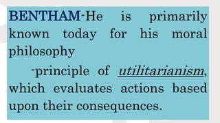 BENTHAM-He is primarily
known today for his moral
philosophy
-principle of utilitarianism,
which evaluates actions based
upon their consequences.
 