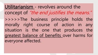Utilitarianism - revolves around the
concept of “the end justifies the means.”
>>>>>The business principle holds the
morally right course of action in any
situation is the one that produces the
greatest balance of benefits over harms for
everyone affected.
 