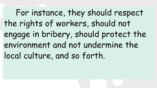 For instance, they should respect
the rights of workers, should not
engage in bribery, should protect the
environment and not undermine the
local culture, and so forth.
 