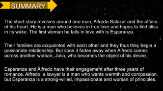 The short story revolves around one man, Alfredo Salazar and the affairs
of his heart. He is a man who believes in true love and hopes to find bliss
in its wake. The first woman he falls in love with is Esperanza.
Their families are acquainted with each other and they thus they begin a
passionate relationship. But soon it fades away when Alfredo comes
across another woman, Julia, who becomes the object of his desire.
Esperanza and Alfredo have their engagement after three years of
romance. Alfredo, a lawyer is a man who wants warmth and compassion,
but Esperanza is a strong-willed, impassionate and woman of principles.
SUMMARY
 