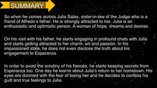 SUMMARY
So when he comes across Julia Salas, sister-in-law of the Judge who is a
friend of Alfredo’s father. He is strongly attracted to her. Julia is an
enthusiastic and optimistic person. A woman of hope, dreams and desires.
On his visit with his father, he starts engaging in profound chats with Julia
and starts getting attracted to her charm, wit and passion. In his
impassioned state, he does not even disclose the truth about his
engagement to Esperanza.
In order to avoid the scrutiny of his fiancée, he starts keeping secrets from
Esperanza too. One day he learns about Julia’s return to her hometown. His
eyes are doomed with the fear of losing her and he decides to confess his
guilt and true feelings to Julia.
 