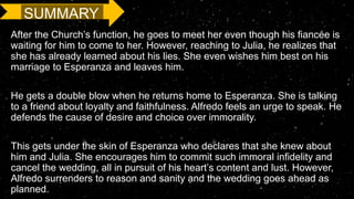 SUMMARY
After the Church’s function, he goes to meet her even though his fiancée is
waiting for him to come to her. However, reaching to Julia, he realizes that
she has already learned about his lies. She even wishes him best on his
marriage to Esperanza and leaves him.
He gets a double blow when he returns home to Esperanza. She is talking
to a friend about loyalty and faithfulness. Alfredo feels an urge to speak. He
defends the cause of desire and choice over immorality.
This gets under the skin of Esperanza who declares that she knew about
him and Julia. She encourages him to commit such immoral infidelity and
cancel the wedding, all in pursuit of his heart’s content and lust. However,
Alfredo surrenders to reason and sanity and the wedding goes ahead as
planned.
 