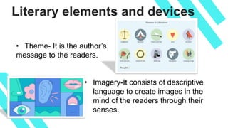 Literary elements and devices
• Theme- It is the author’s
message to the readers.
• Imagery-It consists of descriptive
language to create images in the
mind of the readers through their
senses.
 
