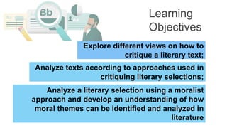 Explore different views on how to
critique a literary text;
Analyze texts according to approaches used in
critiquing literary selections;
Learning
Objectives
Analyze a literary selection using a moralist
approach and develop an understanding of how
moral themes can be identified and analyzed in
literature
 