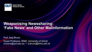 CRICOS No.00213J
Weaponising Newssharing:
‘Fake News’ and Other Malinformation
Prof. Axel Bruns
Guest Professor, IKMZ, University of Zürich
a.bruns@qut.edu.au — a.bruns@ikmz.uzh.ch
 