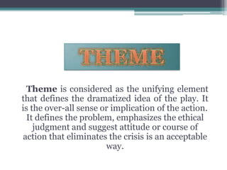 Theme is considered as the unifying element
that defines the dramatized idea of the play. It
is the over-all sense or implication of the action.
It defines the problem, emphasizes the ethical
judgment and suggest attitude or course of
action that eliminates the crisis is an acceptable
way.
 