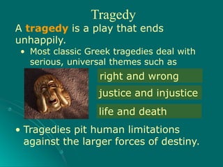 • Tragedies pit human limitations
against the larger forces of destiny.
right and wrong
justice and injustice
life and death
Tragedy
A tragedy is a play that ends
unhappily.
• Most classic Greek tragedies deal with
serious, universal themes such as
 