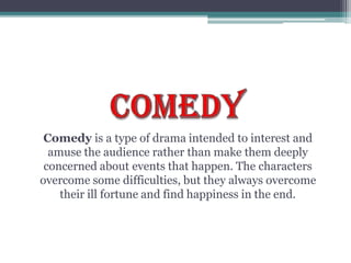 Comedy is a type of drama intended to interest and
amuse the audience rather than make them deeply
concerned about events that happen. The characters
overcome some difficulties, but they always overcome
their ill fortune and find happiness in the end.
 