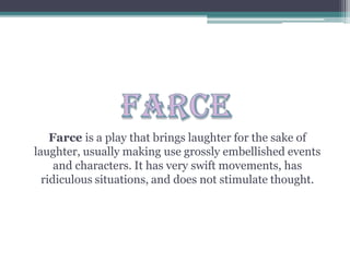 Farce is a play that brings laughter for the sake of
laughter, usually making use grossly embellished events
and characters. It has very swift movements, has
ridiculous situations, and does not stimulate thought.
 
