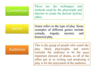 Genre refers to the type of play. Some
examples of different genres include
comedy, tragedy, mystery and
historical play.
These are the techniques and
methods used by the playwright and
director to create the desired stylistic
effect.
Convention
Genre
Audience
This is the group of people who watch the
play. Many playwrights and
consider the audience to be the
actors
most
important element of drama, as all of the
effort put in to writing and producing a
play is for the enjoyment of the audience.
 