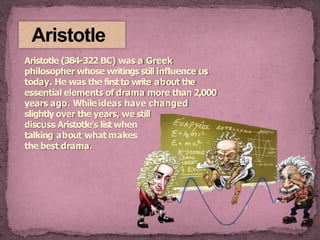 Aristotle
Aristotle (384-322 BC) was a Greek
philosopher whose writings still influence us
today. He was the firstto write about the
essential elements of drama more than 2,000
years ago. While ideas have changed
slightly over the years, we still
discuss Aristotle's list when
talking about what makes
the best drama.
 