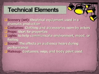Technical Elements
Scenery (set): theatrical equipment used in a
dramatic production
Costumes: Clothing and accessories worn by actors
Props: Short for properties
Lights: to help communicate environment, mood, or
feeling
Sound: The effects an audience hears during
performance
Makeup: Costumes, wigs, and body paint used.
 