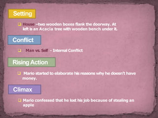 Conflict
 Man vs. Self - Internal Conflict
Setting
 House –two wooden boxes flank the doorway. At
left is an Acacia tree with wooden bench under it.
Rising Action
 Mario started to elaborate his reasons why he doesn’t have
money.
Climax
 Mario confessed that he lost his job because of stealing an
apple
 