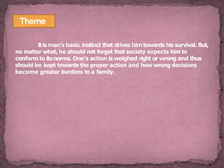 Theme
Itisman’s basic instinct that drives himtowards hissurvival. But,
no matter what, he should not forget that society expects him to
conformto itsnorms. One’s action isweighed right or wrong and thus
should be kept towards the proper action and how wrong decisions
become greater burdens to a family.
 