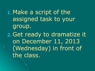 1. Make a script of the
assigned task to your
group.
2. Get ready to dramatize it
on December 11, 2013
(Wednesday) in front of
the class.
 