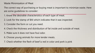 Waste Minimization of Meat
The correct way of purchasing or buying meat is important to minimize waste. Here
are some guidelines to consider:
1. Know the desirable characteristics of each type of meat.
2. Look for the stamp of BAI which indicates that it was inspected.
3. Consider the form or cut you need.
4. Check the thickness and distribution of fat inside and outside of meat.
5. Make sure it does not have foul odor.
6. Choose young animals for more tender meats.
7. Check whether the flesh of beef is red in color and pork is pink
 