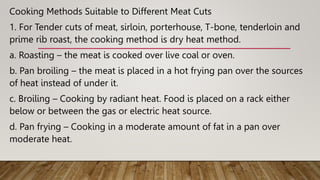 Cooking Methods Suitable to Different Meat Cuts
1. For Tender cuts of meat, sirloin, porterhouse, T-bone, tenderloin and
prime rib roast, the cooking method is dry heat method.
a. Roasting – the meat is cooked over live coal or oven.
b. Pan broiling – the meat is placed in a hot frying pan over the sources
of heat instead of under it.
c. Broiling – Cooking by radiant heat. Food is placed on a rack either
below or between the gas or electric heat source.
d. Pan frying – Cooking in a moderate amount of fat in a pan over
moderate heat.
 