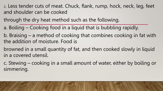 2. Less tender cuts of meat. Chuck, flank, rump, hock, neck, leg, feet
and shoulder can be cooked
through the dry heat method such as the following.
a. Boiling – Cooking food in a liquid that is bubbling rapidly.
b. Braising – a method of cooking that combines cooking in fat with
the addition of moisture. Food is
browned in a small quantity of fat, and then cooked slowly in liquid
in a covered utensil.
c. Stewing – cooking in a small amount of water, either by boiling or
simmering.
 